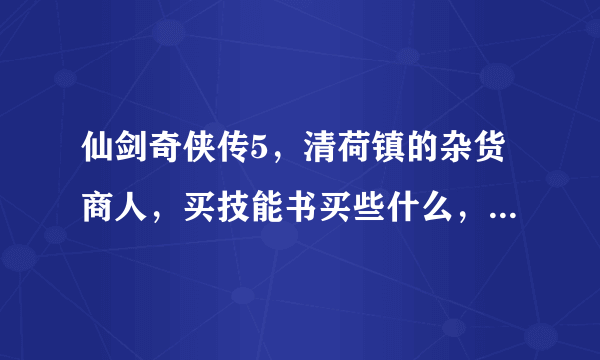 仙剑奇侠传5，清荷镇的杂货商人，买技能书买些什么，要买多少本呐，希望高手指点哈，怎么用呢？谢谢！！