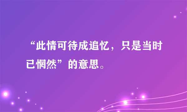 “此情可待成追忆，只是当时已惘然”的意思。