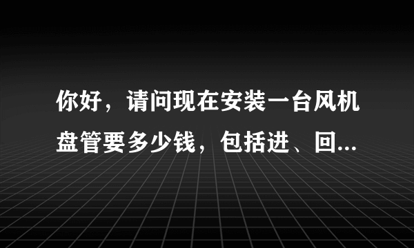 你好，请问现在安装一台风机盘管要多少钱，包括进、回水管，接线，控制面板。