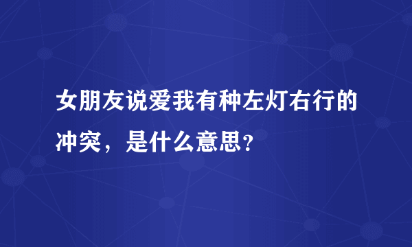 女朋友说爱我有种左灯右行的冲突，是什么意思？