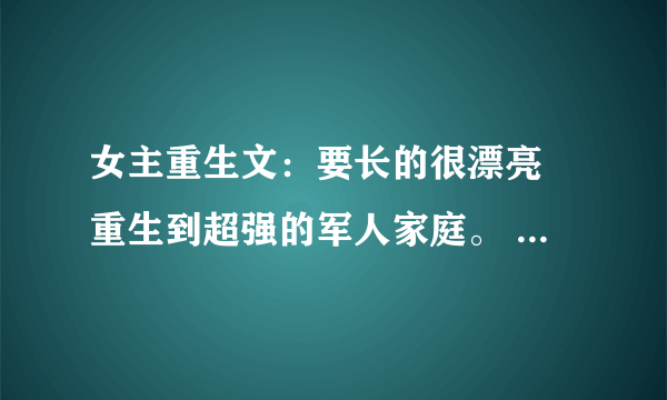 女主重生文：要长的很漂亮 重生到超强的军人家庭。 像 重生之阎欢 那样的 不要虐文。 全温馨的 结局要好