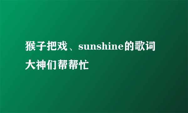 猴子把戏、sunshine的歌词大神们帮帮忙