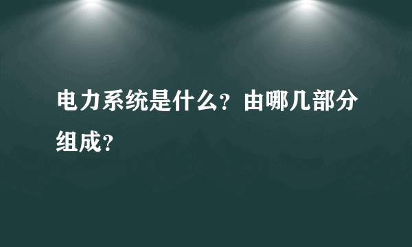 电力系统是什么？由哪几部分组成？