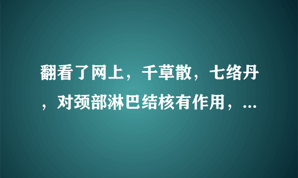 翻看了网上，千草散，七络丹，对颈部淋巴结核有作用，可为什么没有卖，大药房及淘宝都没有！谁知道那里有