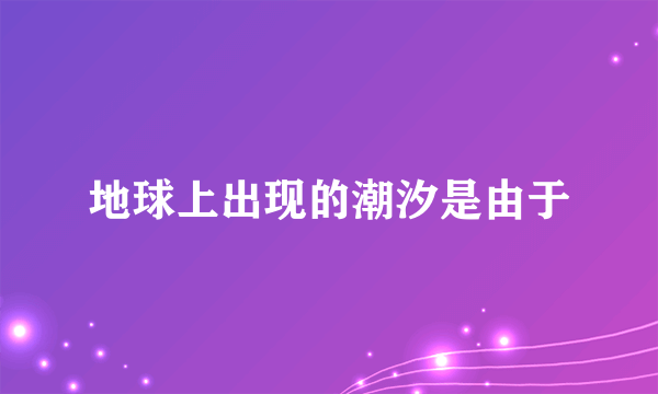 地球上出现的潮汐是由于