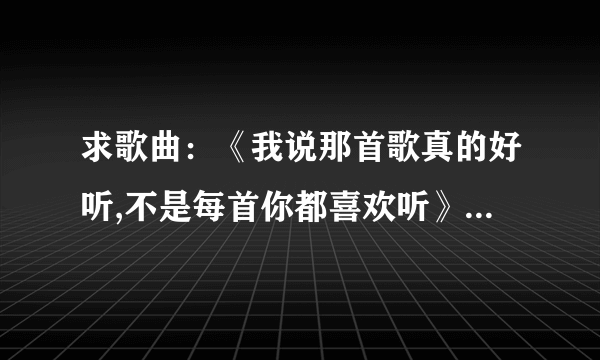 求歌曲：《我说那首歌真的好听,不是每首你都喜欢听》 是哪首歌里面的歌词？