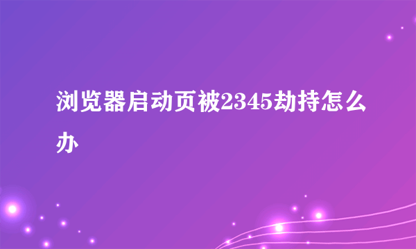 浏览器启动页被2345劫持怎么办