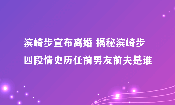 滨崎步宣布离婚 揭秘滨崎步四段情史历任前男友前夫是谁