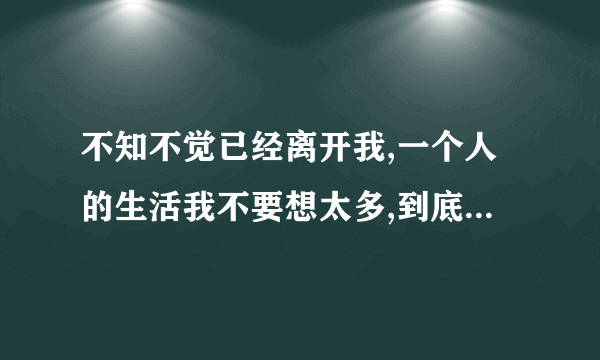 不知不觉已经离开我,一个人的生活我不要想太多,到底是怎么了,是我的错 歌词