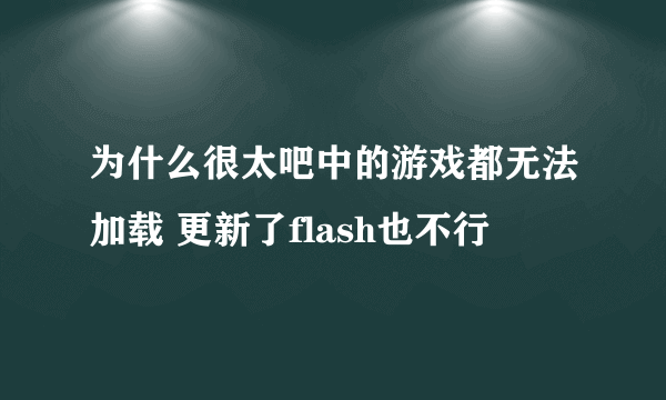 为什么很太吧中的游戏都无法加载 更新了flash也不行