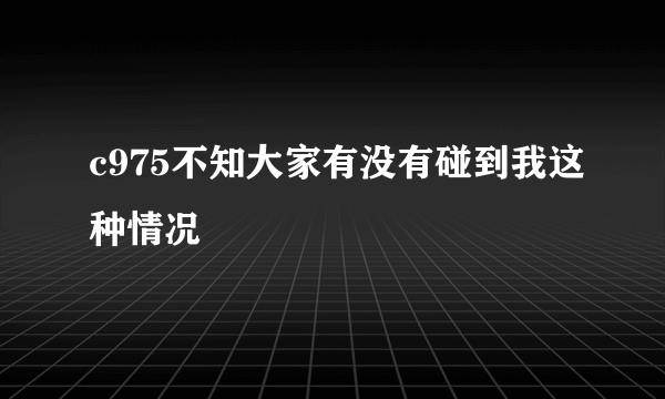 c975不知大家有没有碰到我这种情况