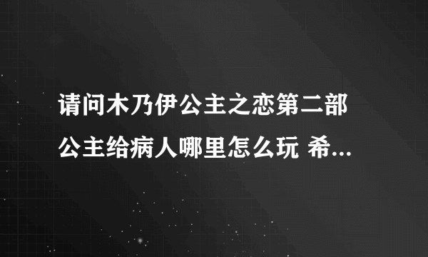 请问木乃伊公主之恋第二部 公主给病人哪里怎么玩 希望能发个攻略谢谢