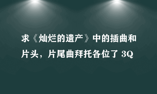 求《灿烂的遗产》中的插曲和片头，片尾曲拜托各位了 3Q