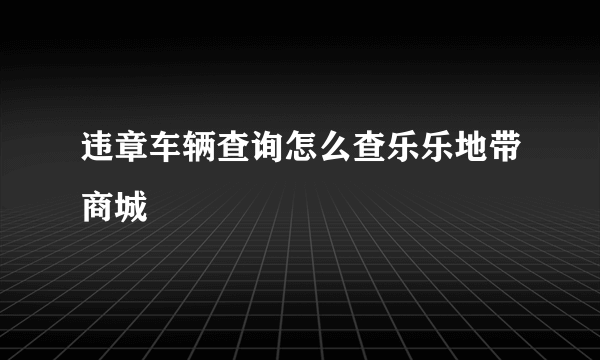 违章车辆查询怎么查乐乐地带商城