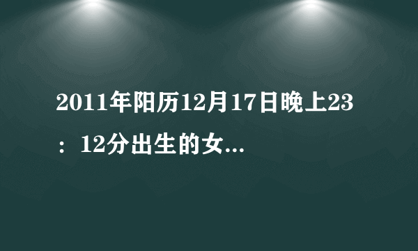 2011年阳历12月17日晚上23：12分出生的女孩。请大师帮忙算一下生辰八字，五行命格，谢谢