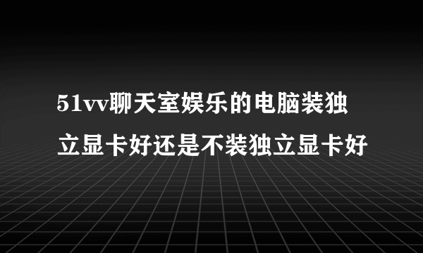 51vv聊天室娱乐的电脑装独立显卡好还是不装独立显卡好