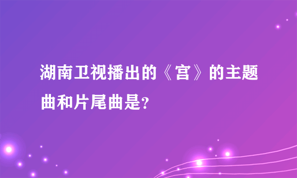 湖南卫视播出的《宫》的主题曲和片尾曲是？