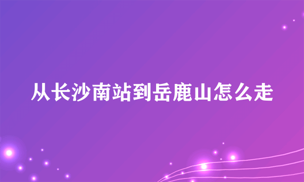 从长沙南站到岳鹿山怎么走