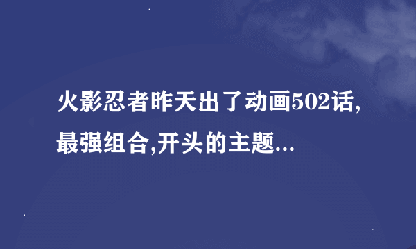 火影忍者昨天出了动画502话,最强组合,开头的主题曲换了,挺好听的,谁知道,谢谢,跪求