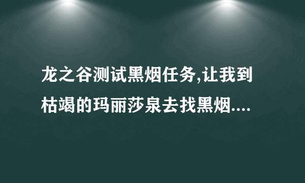 龙之谷测试黑烟任务,让我到枯竭的玛丽莎泉去找黑烟.我怎么也找不到,怪杀完了,也没有呀