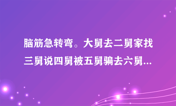 脑筋急转弯。大舅去二舅家找三舅说四舅被五舅骗去六舅家偷七舅放在八舅柜子里九舅借十舅发给十一舅工资的