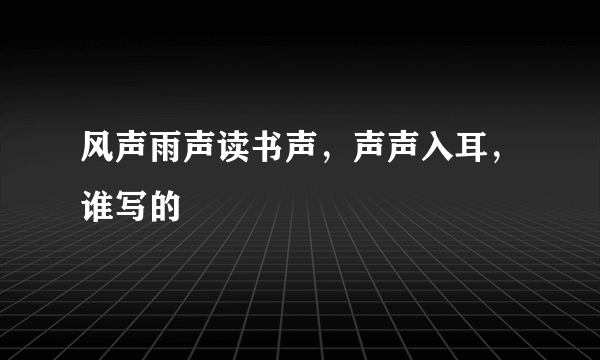 风声雨声读书声，声声入耳，谁写的