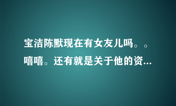 宝洁陈默现在有女友儿吗。。嘻嘻。还有就是关于他的资料，越详细越好。嘿嘿