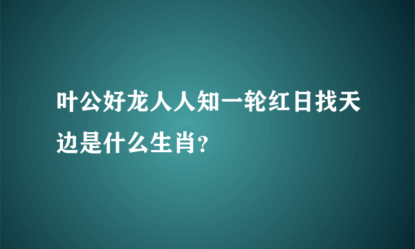 叶公好龙人人知一轮红日找天边是什么生肖？