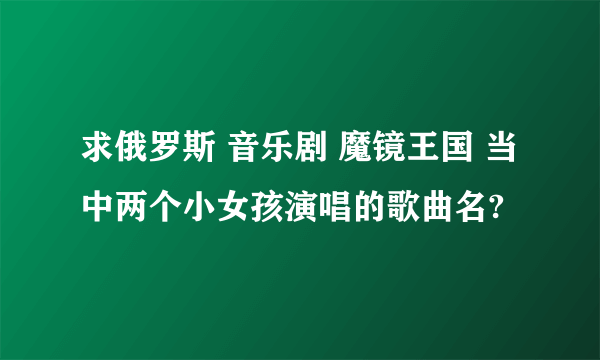 求俄罗斯 音乐剧 魔镜王国 当中两个小女孩演唱的歌曲名?