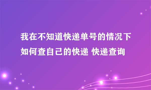 我在不知道快递单号的情况下如何查自己的快递 快递查询