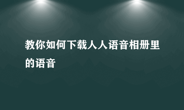 教你如何下载人人语音相册里的语音