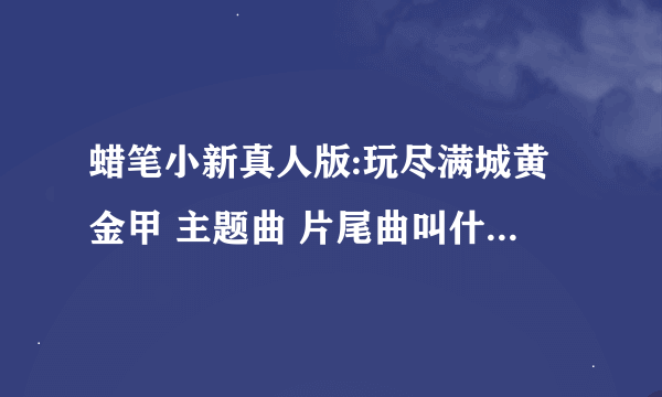 蜡笔小新真人版:玩尽满城黄金甲 主题曲 片尾曲叫什么名字？