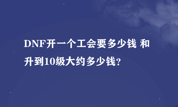 DNF开一个工会要多少钱 和升到10级大约多少钱？