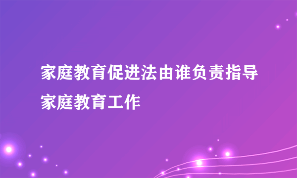 家庭教育促进法由谁负责指导家庭教育工作