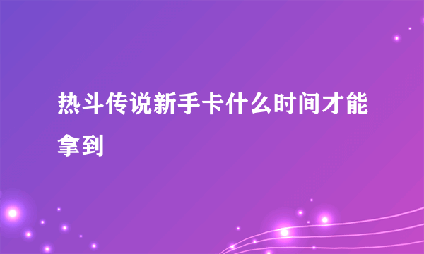 热斗传说新手卡什么时间才能拿到