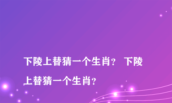 
下陵上替猜一个生肖？ 下陵上替猜一个生肖？

