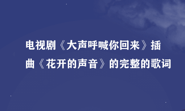 电视剧《大声呼喊你回来》插曲《花开的声音》的完整的歌词