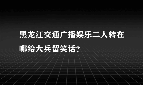 黑龙江交通广播娱乐二人转在哪给大兵留笑话？