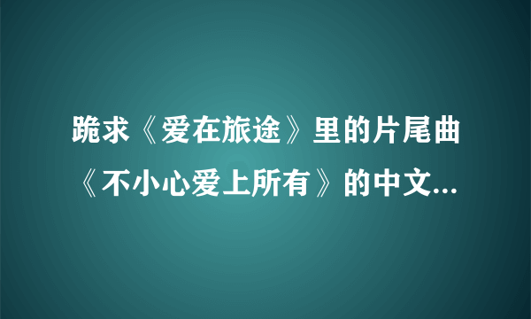 跪求《爱在旅途》里的片尾曲《不小心爱上所有》的中文译音歌词。