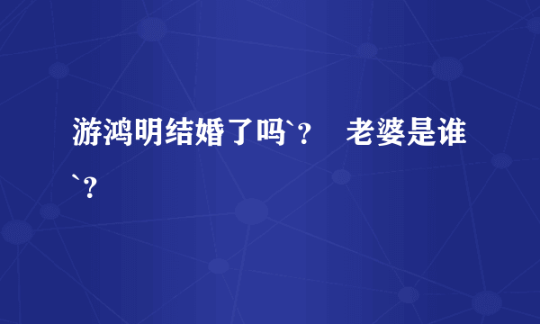 游鸿明结婚了吗`？  老婆是谁 `？