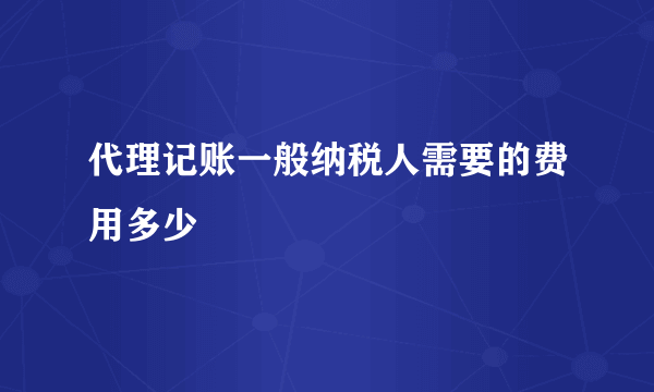 代理记账一般纳税人需要的费用多少