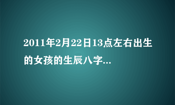 2011年2月22日13点左右出生的女孩的生辰八字，五行缺什么