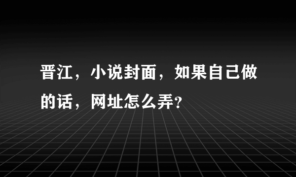 晋江，小说封面，如果自己做的话，网址怎么弄？