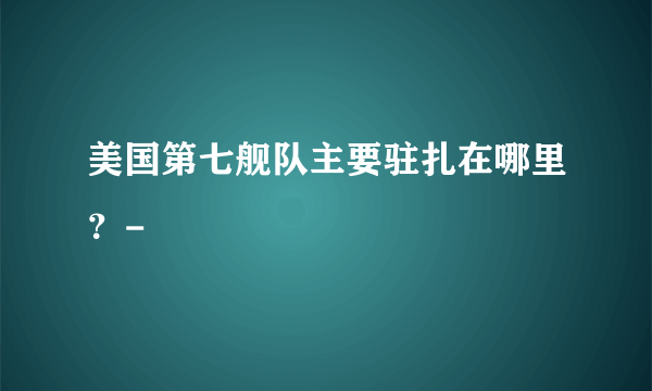 美国第七舰队主要驻扎在哪里？-