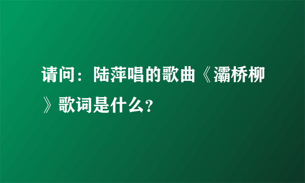 请问：陆萍唱的歌曲《灞桥柳》歌词是什么？