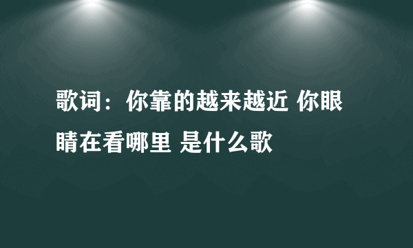 歌词：你靠的越来越近 你眼睛在看哪里 是什么歌