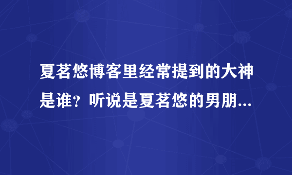 夏茗悠博客里经常提到的大神是谁？听说是夏茗悠的男朋友吗？大神还向夏茗悠求婚？真的假的，有证据吗？