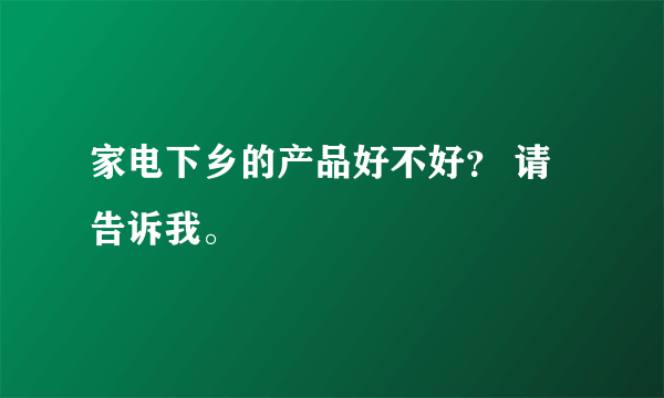 家电下乡的产品好不好？ 请告诉我。