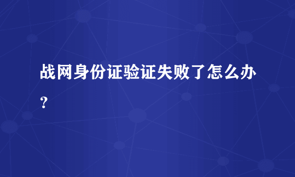 战网身份证验证失败了怎么办？