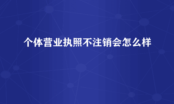 个体营业执照不注销会怎么样